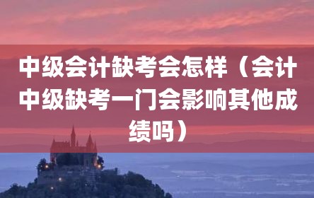 中级会计缺考会怎样（会计中级缺考一门会影响其他成绩吗）
