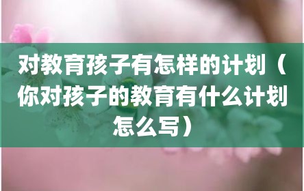 对教育孩子有怎样的计划（你对孩子的教育有什么计划怎么写）