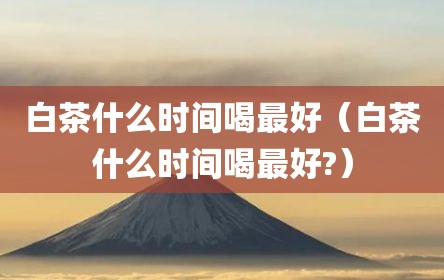 白茶什么时间喝最好（白茶什么时间喝最好?）
