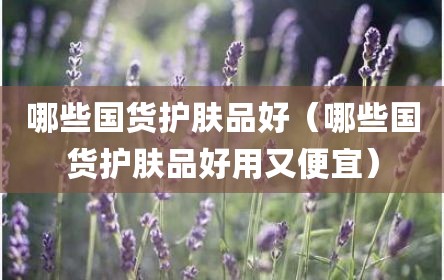 哪些国货护肤品好（哪些国货护肤品好用又便宜）