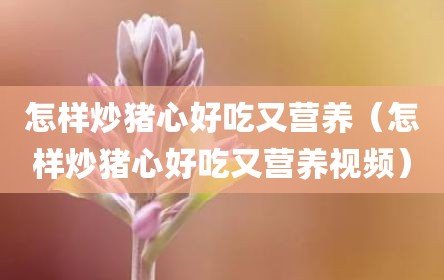 怎样炒猪心好吃又营养（怎样炒猪心好吃又营养视频）