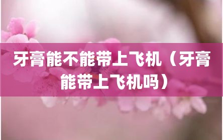 牙膏能不能带上飞机（牙膏 能带上飞机吗）