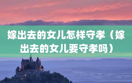 嫁出去的女儿怎样守孝（嫁出去的女儿要守孝吗）