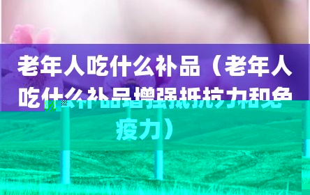 老年人吃什么补品（老年人吃什么补品增强抵抗力和免疫力）