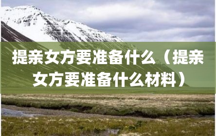 提亲女方要准备什么（提亲女方要准备什么材料）
