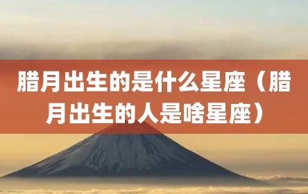 腊月出生的是什么星座（腊月出生的人是啥星座）