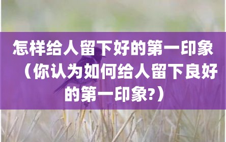 怎样给人留下好的第一印象（你认为如何给人留下良好的第一印象?）