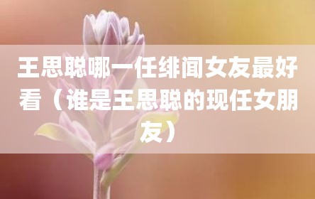 王思聪哪一任绯闻女友最好看（谁是王思聪的现任女朋友）