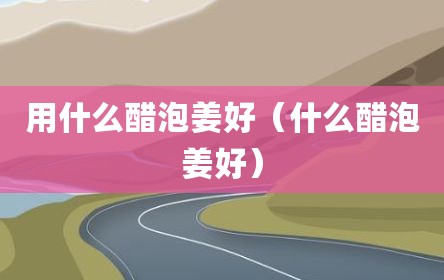 用什么醋泡姜好（什么醋泡姜好）