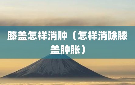 膝盖怎样消肿（怎样消除膝盖肿胀）