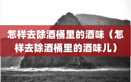 怎样去除酒桶里的酒味（怎样去除酒桶里的酒味儿）