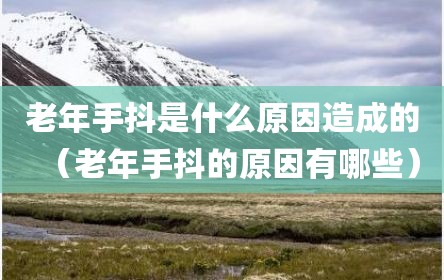 老年手抖是什么原因造成的（老年手抖的原因有哪些）