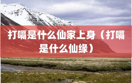 打嗝是什么仙家上身（打嗝是什么仙缘）