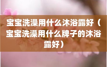 宝宝洗澡用什么沐浴露好（宝宝洗澡用什么牌子的沐浴露好）