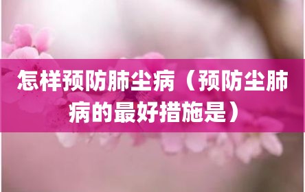 怎样预防肺尘病（预防尘肺病的最好措施是）