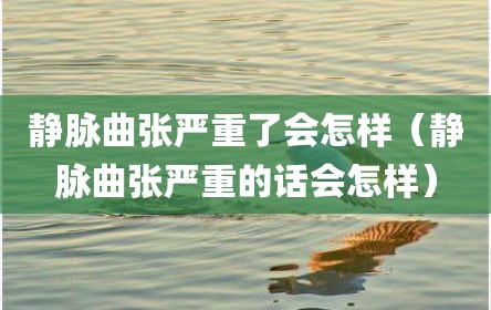 静脉曲张严重了会怎样（静脉曲张严重的话会怎样）
