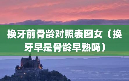 换牙前骨龄对照表图女（换牙早是骨龄早熟吗）