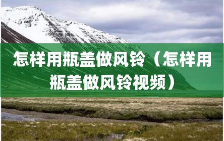 怎样用瓶盖做风铃（怎样用瓶盖做风铃视频）