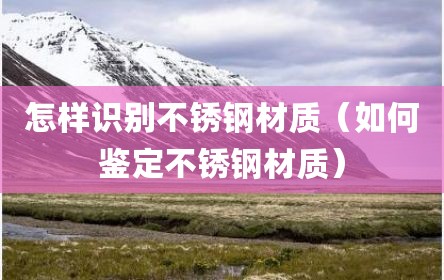 怎样识别不锈钢材质（如何鉴定不锈钢材质）