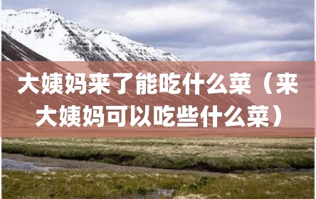 大姨妈来了能吃什么菜（来大姨妈可以吃些什么菜）