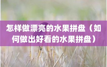 怎样做漂亮的水果拼盘（如何做出好看的水果拼盘）
