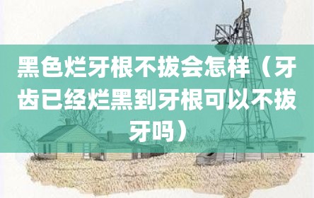 黑色烂牙根不拔会怎样（牙齿已经烂黑到牙根可以不拔牙吗）