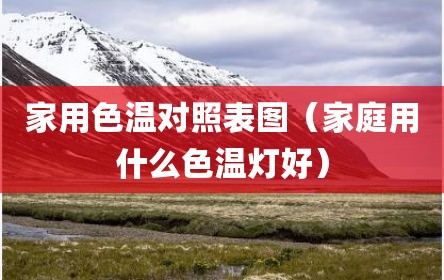 家用色温对照表图（家庭用什么色温灯好）