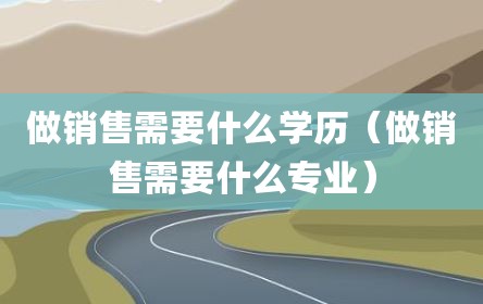 做销售需要什么学历（做销售需要什么专业）