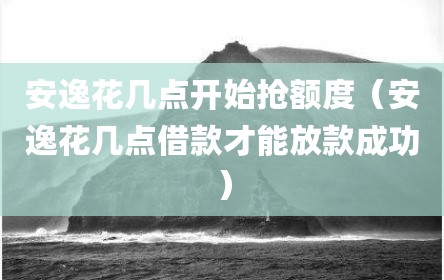 安逸花几点开始抢额度（安逸花几点借款才能放款成功）