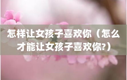 怎样让女孩子喜欢你（怎么才能让女孩子喜欢你?）