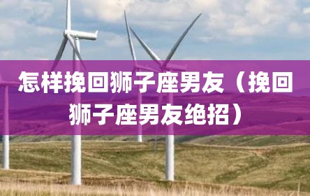 怎样挽回狮子座男友（挽回狮子座男友绝招）