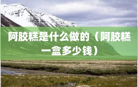 阿胶糕是什么做的（阿胶糕一盒多少钱）