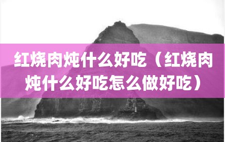 红烧肉炖什么好吃（红烧肉炖什么好吃怎么做好吃）
