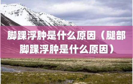 脚踝浮肿是什么原因（腿部脚踝浮肿是什么原因）