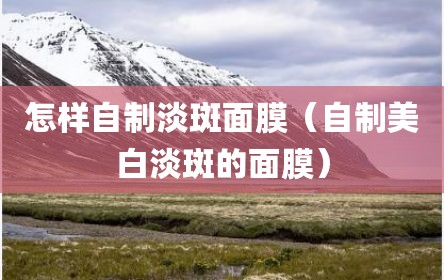 怎样自制淡斑面膜（自制美白淡斑的面膜）
