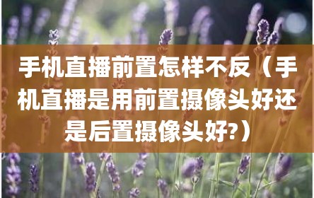 手机直播前置怎样不反（手机直播是用前置摄像头好还是后置摄像头好?）