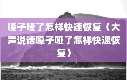 嗓子哑了怎样快速恢复（大声说话嗓子哑了怎样快速恢复）