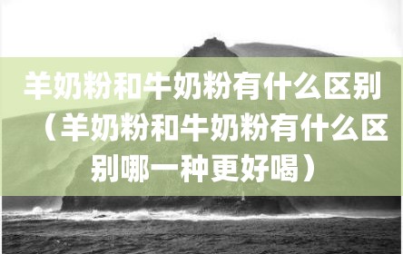 羊奶粉和牛奶粉有什么区别（羊奶粉和牛奶粉有什么区别哪一种更好喝）