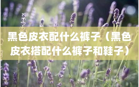 黑色皮衣配什么裤子（黑色皮衣搭配什么裤子和鞋子）