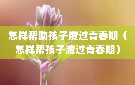 怎样帮助孩子度过青春期（怎样帮孩子渡过青春期）