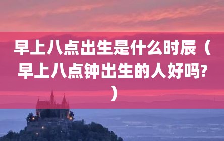 早上八点出生是什么时辰（早上八点钟出生的人好吗?）