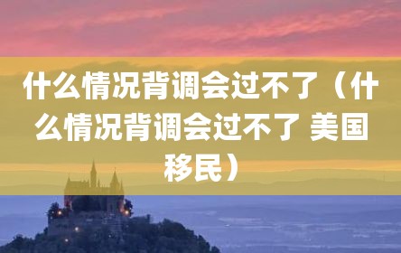 什么情况背调会过不了（什么情况背调会过不了 美国移民）