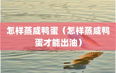怎样蒸咸鸭蛋（怎样蒸咸鸭蛋才能出油）