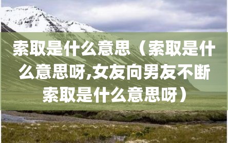 索取是什么意思（索取是什么意思呀,女友向男友不断索取是什么意思呀）