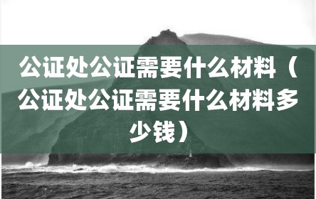 公证处公证需要什么材料（公证处公证需要什么材料多少钱）