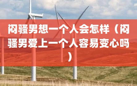 闷骚男想一个人会怎样（闷骚男爱上一个人容易变心吗）