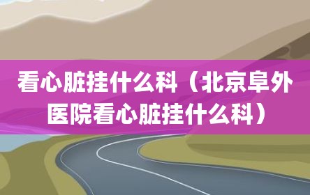 看心脏挂什么科（北京阜外医院看心脏挂什么科）