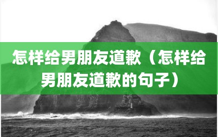 怎样给男朋友道歉（怎样给男朋友道歉的句子）