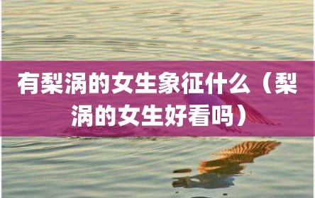 有梨涡的女生象征什么（梨涡的女生好看吗）