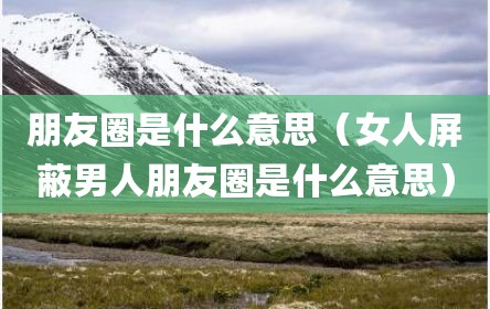 朋友圈是什么意思（女人屏蔽男人朋友圈是什么意思）